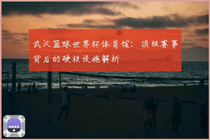 武汉篮球世界杯体育馆：顶级赛事背后的硬核设施解析