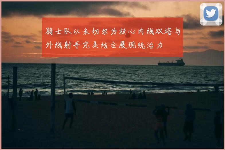 骑士队以米切尔为核心内线双塔与外线射手完美结合展现统治力
