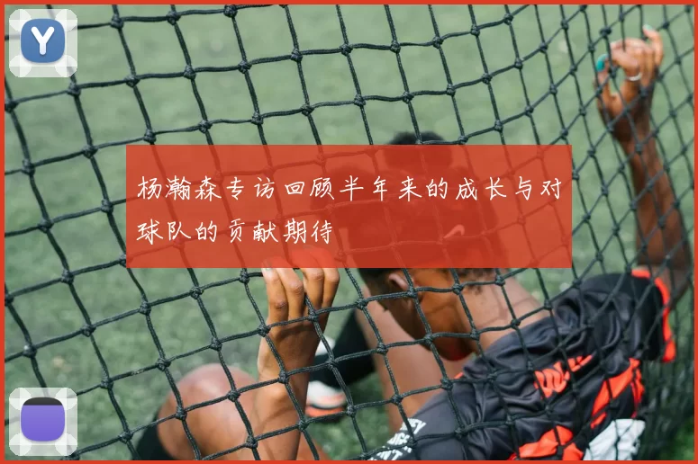 杨瀚森专访回顾半年来的成长与对球队的贡献期待