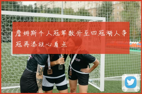 詹姆斯个人冠军数升至四冠湖人争冠再添核心看点