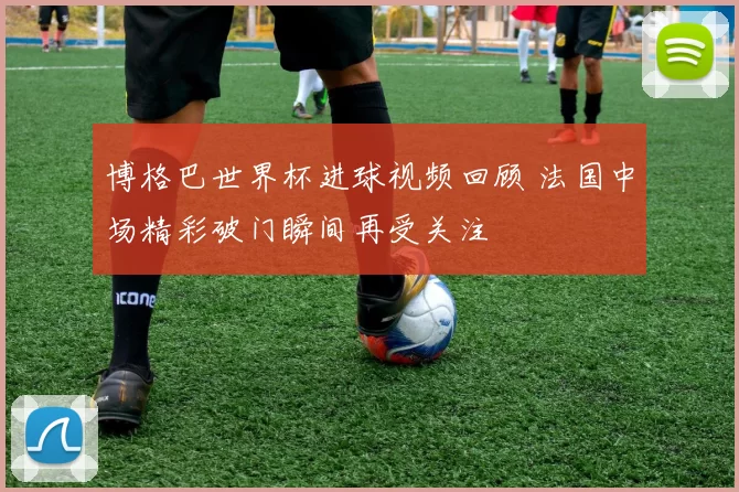 博格巴世界杯进球视频回顾 法国中场精彩破门瞬间再受关注