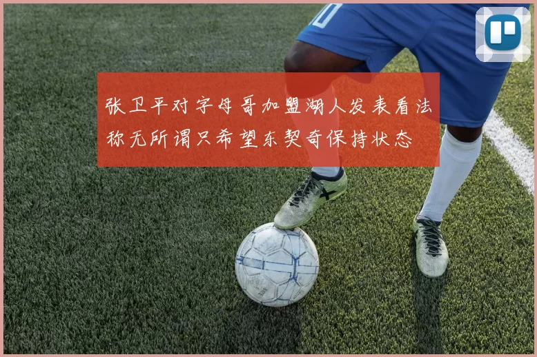 张卫平对字母哥加盟湖人发表看法称无所谓只希望东契奇保持状态