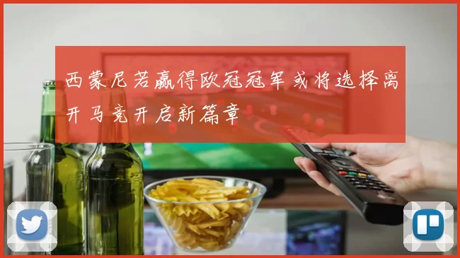 西蒙尼若赢得欧冠冠军或将选择离开马竞开启新篇章