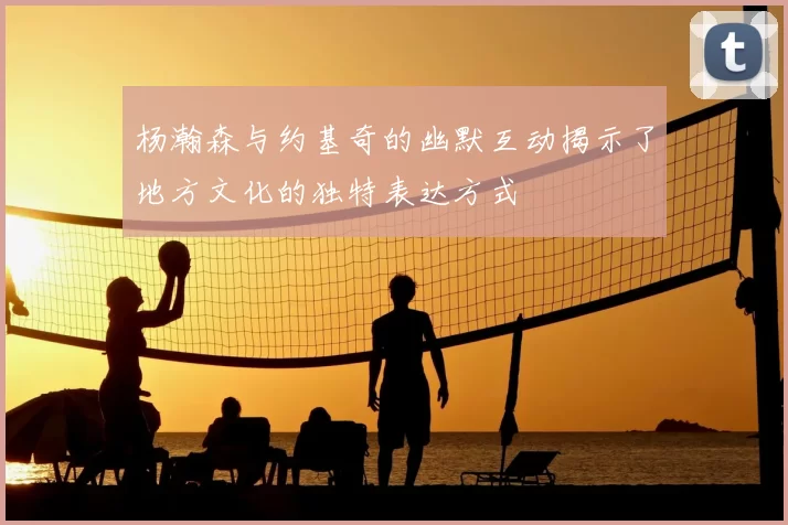 杨瀚森与约基奇的幽默互动揭示了地方文化的独特表达方式