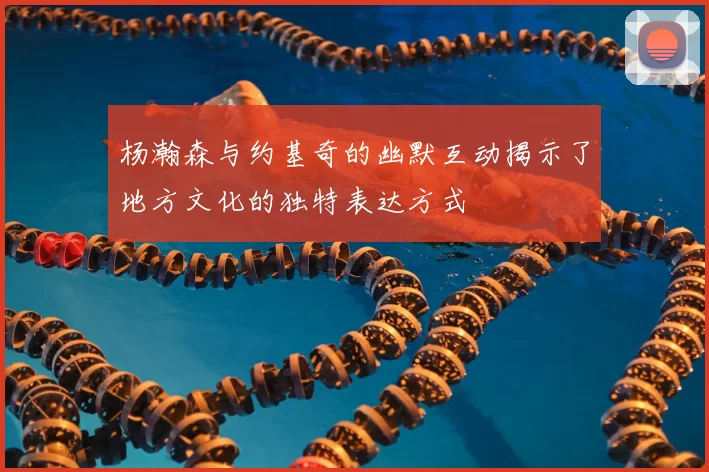 杨瀚森与约基奇的幽默互动揭示了地方文化的独特表达方式