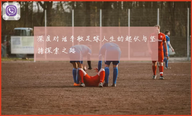 深度对话李敏足球人生的起伏与坚持探索之路
