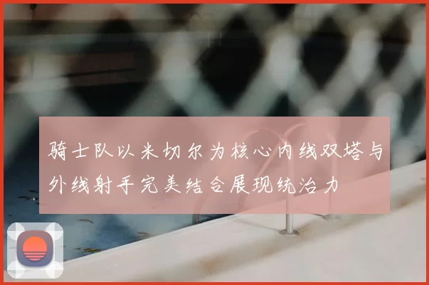 骑士队以米切尔为核心内线双塔与外线射手完美结合展现统治力