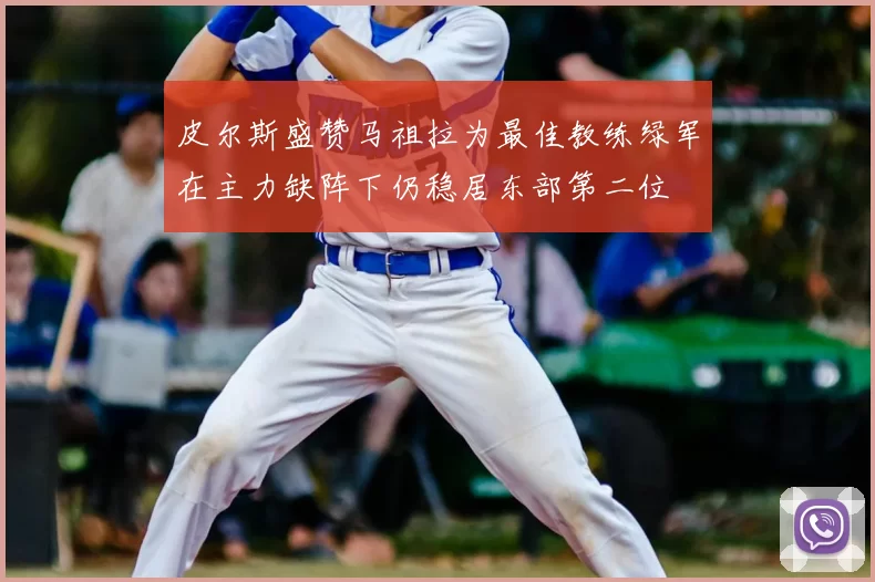 皮尔斯盛赞马祖拉为最佳教练绿军在主力缺阵下仍稳居东部第二位