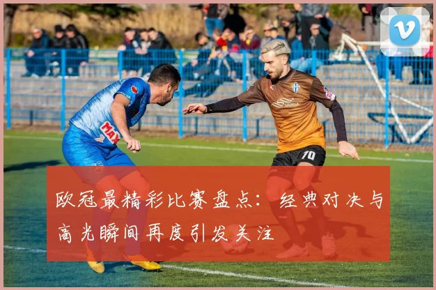 欧冠最精彩比赛盘点：经典对决与高光瞬间再度引发关注