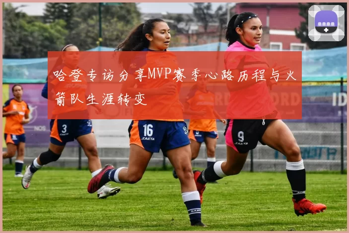 哈登专访分享MVP赛季心路历程与火箭队生涯转变