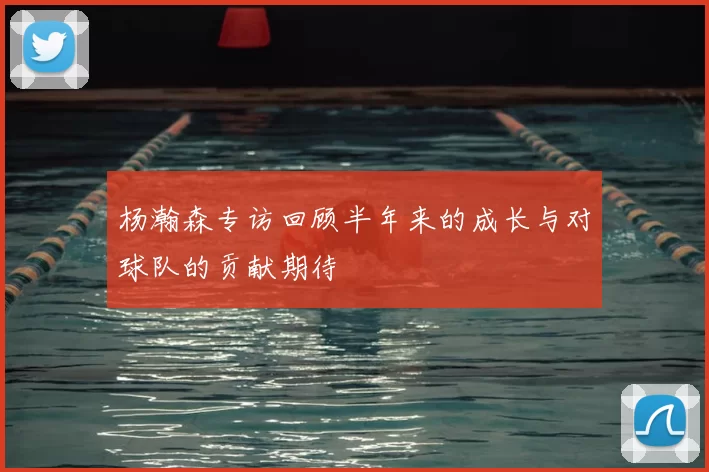 杨瀚森专访回顾半年来的成长与对球队的贡献期待