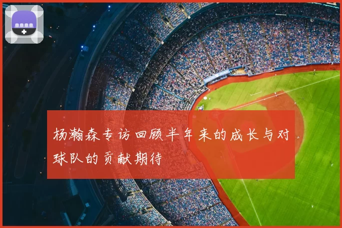 杨瀚森专访回顾半年来的成长与对球队的贡献期待