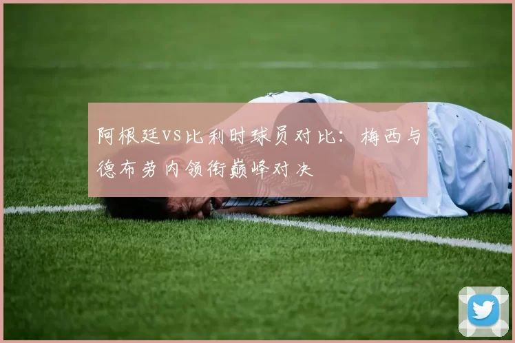 阿根廷vs比利时球员对比：梅西与德布劳内领衔巅峰对决