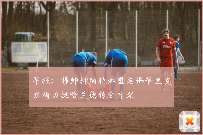 早报：穆帅科纳特加盟老佛爷里克尔梅力挺哈兰德转会计划