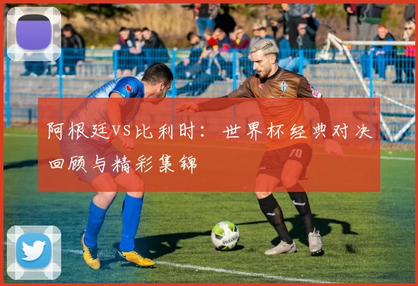 阿根廷vs比利时：世界杯经典对决回顾与精彩集锦