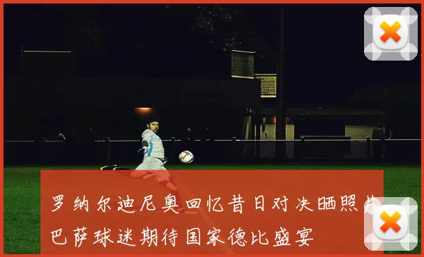 罗纳尔迪尼奥回忆昔日对决晒照片巴萨球迷期待国家德比盛宴