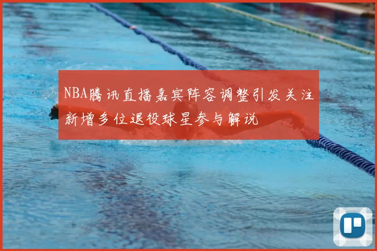 NBA腾讯直播嘉宾阵容调整引发关注新增多位退役球星参与解说