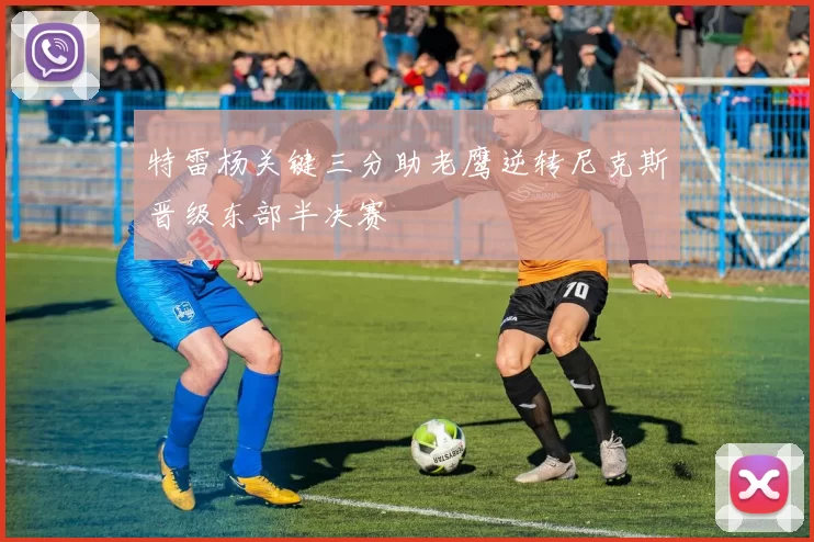 特雷杨关键三分助老鹰逆转尼克斯晋级东部半决赛
