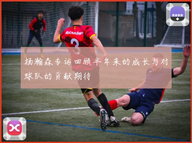 杨瀚森专访回顾半年来的成长与对球队的贡献期待