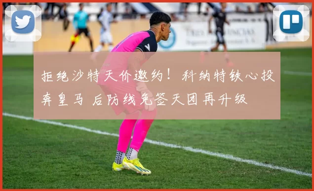 拒绝沙特天价邀约！科纳特铁心投奔皇马 后防线免签天团再升级