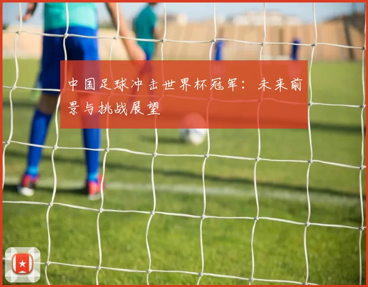 中国足球冲击世界杯冠军：未来前景与挑战展望