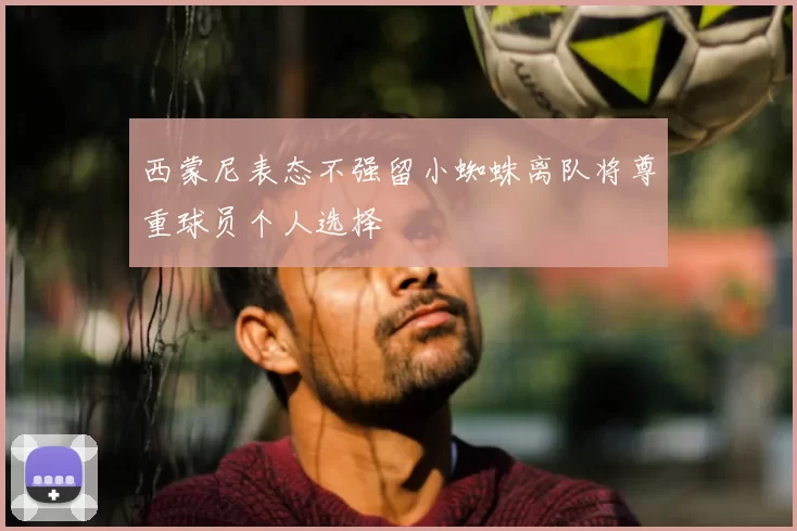西蒙尼表态不强留小蜘蛛离队将尊重球员个人选择