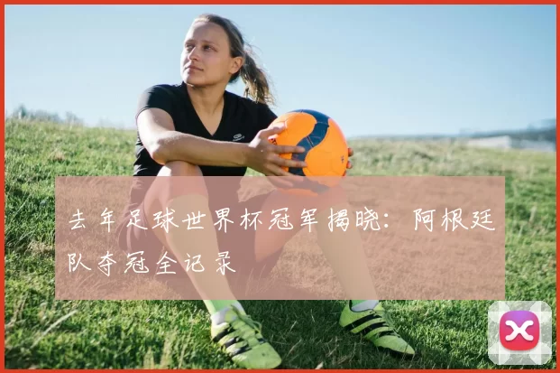 去年足球世界杯冠军揭晓：阿根廷队夺冠全记录
