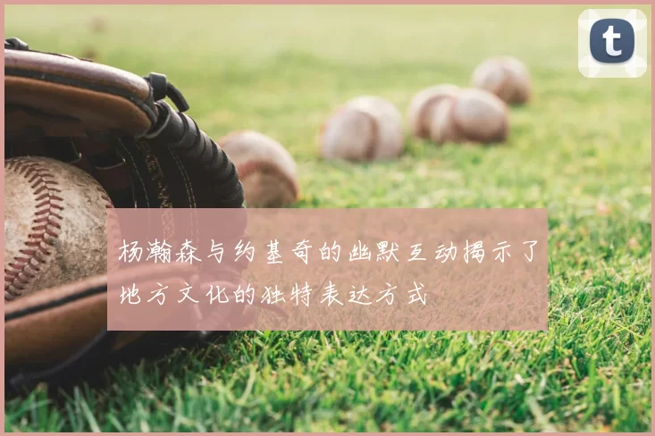 杨瀚森与约基奇的幽默互动揭示了地方文化的独特表达方式