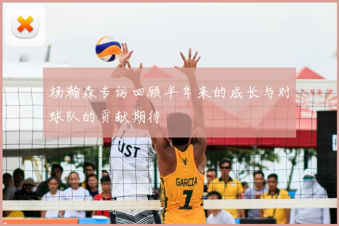 杨瀚森专访回顾半年来的成长与对球队的贡献期待