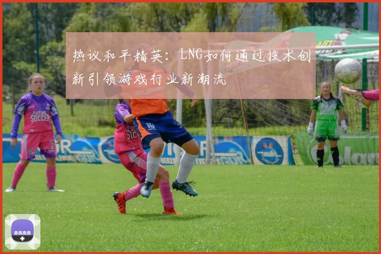 热议和平精英：LNG如何通过技术创新引领游戏行业新潮流