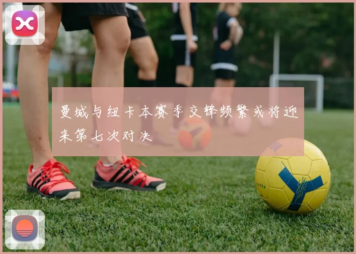 曼城与纽卡本赛季交锋频繁或将迎来第七次对决
