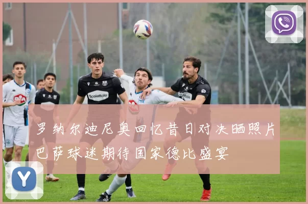 罗纳尔迪尼奥回忆昔日对决晒照片巴萨球迷期待国家德比盛宴