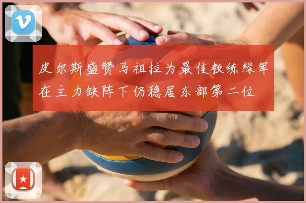 皮尔斯盛赞马祖拉为最佳教练绿军在主力缺阵下仍稳居东部第二位