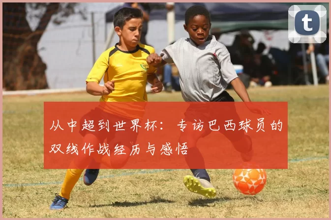 从中超到世界杯：专访巴西球员的双线作战经历与感悟