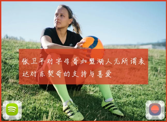 张卫平对字母哥加盟湖人无所谓表达对东契奇的支持与喜爱