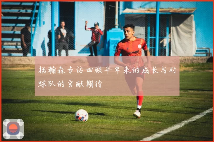 杨瀚森专访回顾半年来的成长与对球队的贡献期待
