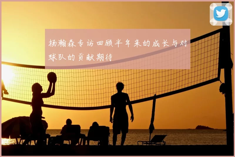 杨瀚森专访回顾半年来的成长与对球队的贡献期待