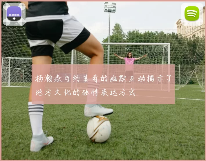杨瀚森与约基奇的幽默互动揭示了地方文化的独特表达方式