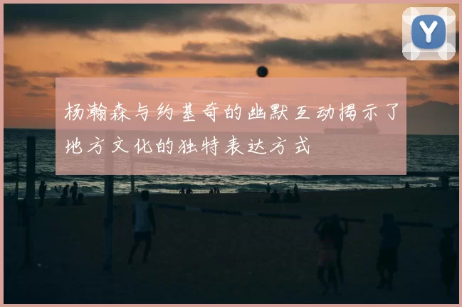 杨瀚森与约基奇的幽默互动揭示了地方文化的独特表达方式
