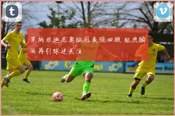 罗纳尔迪尼奥欧冠表现回顾 经典瞬间再引球迷关注