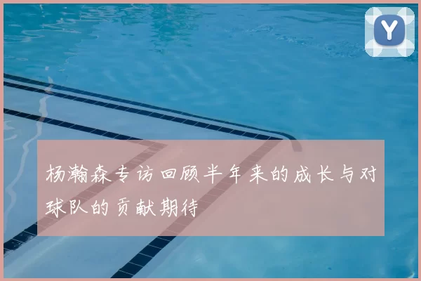 杨瀚森专访回顾半年来的成长与对球队的贡献期待