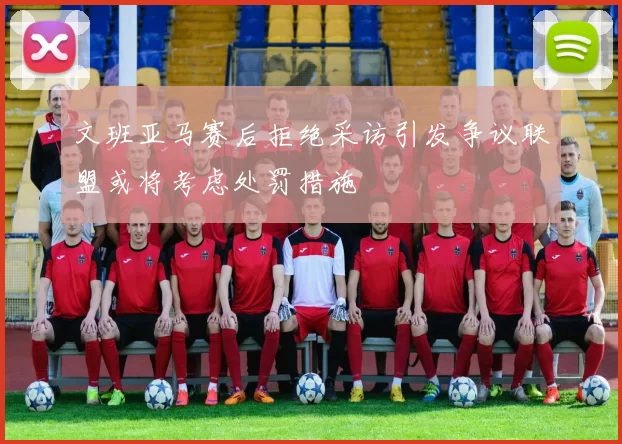 文班亚马赛后拒绝采访引发争议联盟或将考虑处罚措施