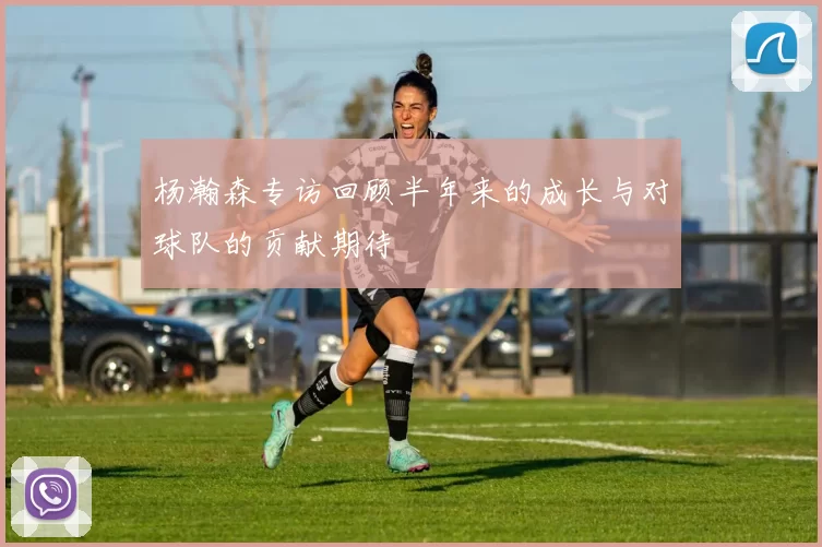 杨瀚森专访回顾半年来的成长与对球队的贡献期待