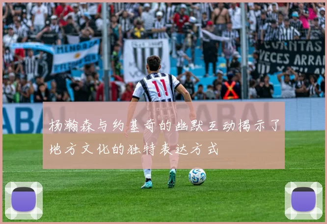 杨瀚森与约基奇的幽默互动揭示了地方文化的独特表达方式