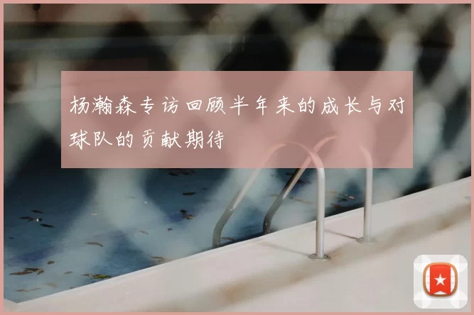 杨瀚森专访回顾半年来的成长与对球队的贡献期待