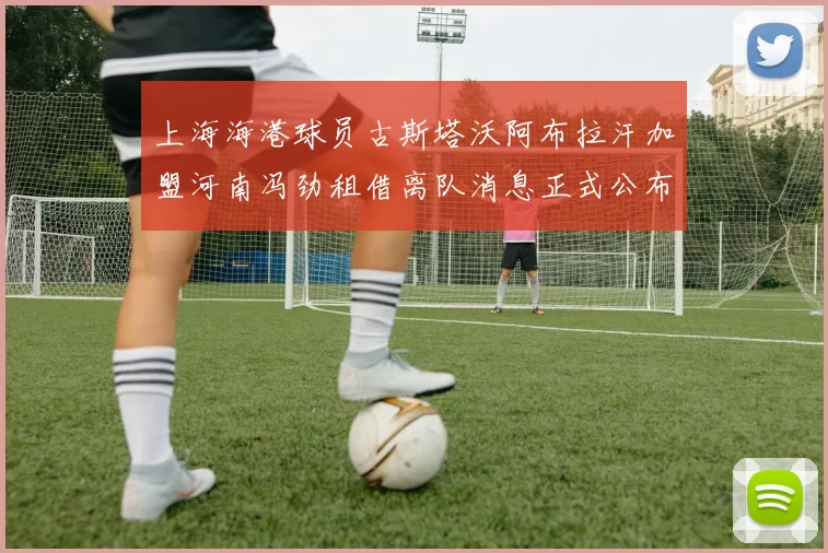 上海海港球员古斯塔沃阿布拉汗加盟河南冯劲租借离队消息正式公布