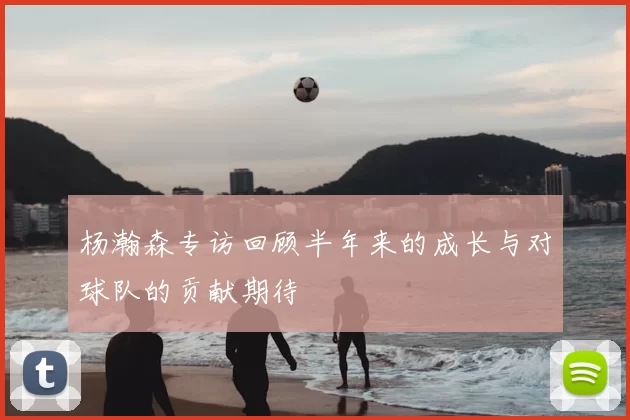 杨瀚森专访回顾半年来的成长与对球队的贡献期待