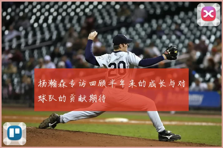 杨瀚森专访回顾半年来的成长与对球队的贡献期待