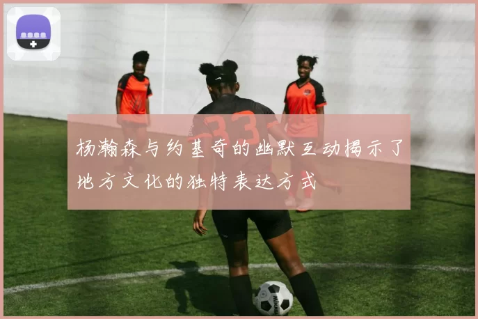 杨瀚森与约基奇的幽默互动揭示了地方文化的独特表达方式