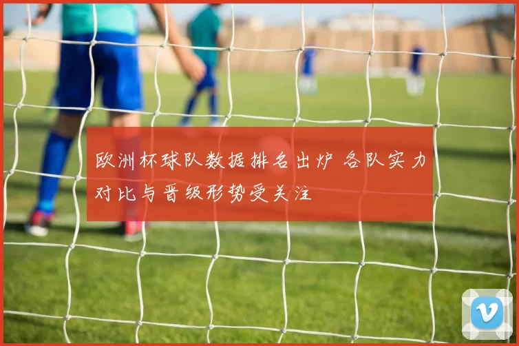 欧洲杯球队数据排名出炉 各队实力对比与晋级形势受关注